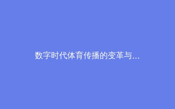 数字时代体育传播的变革与挑战：从赛场激情到虚拟沉浸 - 2